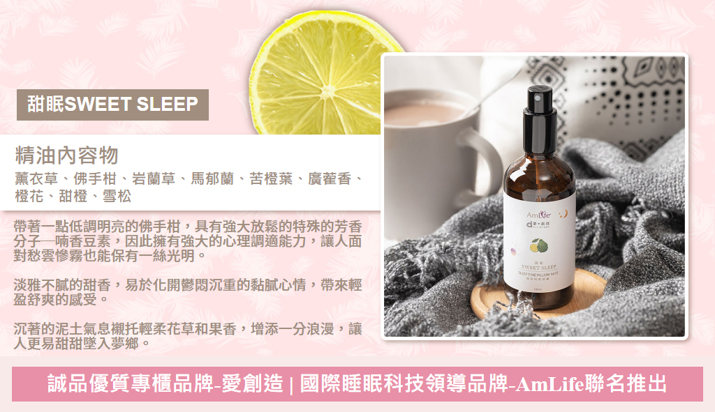 甜眠SWEET SLEEP，精油內容物：薰衣草、佛手柑、岩蘭草、馬郁蘭、苦橙葉、廣蒮香、橙花、甜橙、雪松 帶著一點低調明亮的佛手柑，具有強大放鬆的特殊的芳香分子─喃香豆素，因此擁有強大的心理調適能力，讓人面對愁雲慘霧也能保有一絲光明。  淡雅不膩的甜香，易於化開鬱悶沉重的黏膩心情，帶來輕盈舒爽的感受。  沉著的泥土氣息襯托輕柔花草和果香，增添一分浪漫，讓人更易甜甜墜入夢鄉。